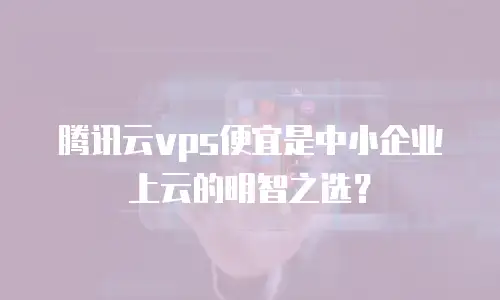 腾讯云vps便宜是中小企业上云的明智之选？