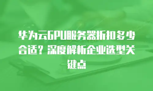 华为云GPU服务器折扣多少合适？深度解析企业选型关键点