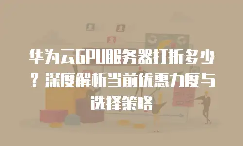 华为云GPU服务器打折多少？深度解析当前优惠力度与选择策略