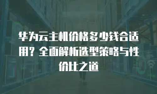 华为云主机价格多少钱合适用？全面解析选型策略与性价比之道