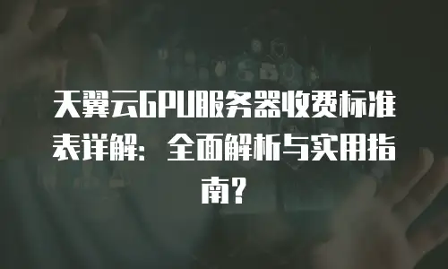 天翼云GPU服务器收费标准表详解：全面解析与实用指南？