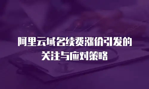 阿里云域名续费涨价引发的关注与应对策略