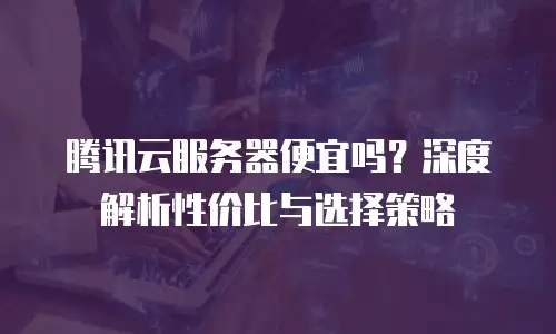 腾讯云服务器便宜吗？深度解析性价比与选择策略
