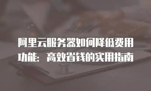 阿里云服务器如何降低费用功能：高效省钱的实用指南