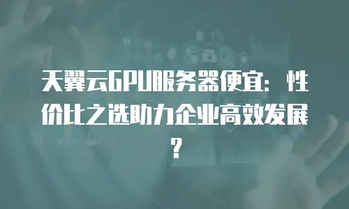 天翼云GPU服务器便宜：性价比之选助力企业高效发展？