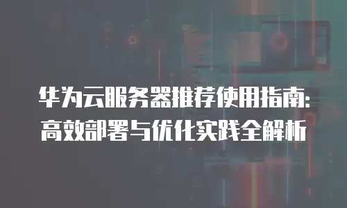 华为云服务器推荐使用指南：高效部署与优化实践全解析