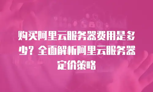 购买阿里云服务器费用是多少？全面解析阿里云服务器定价策略