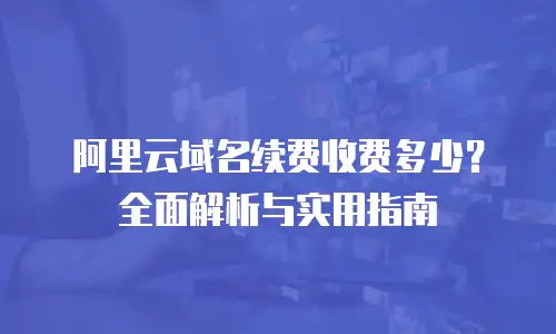 阿里云域名续费收费多少？全面解析与实用指南