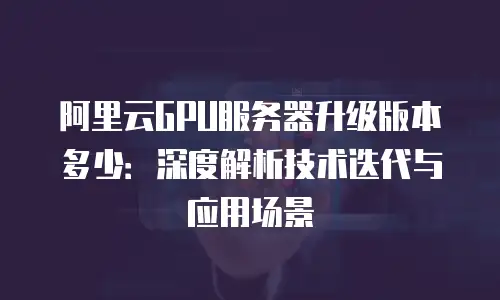 阿里云GPU服务器升级版本多少：深度解析技术迭代与应用场景