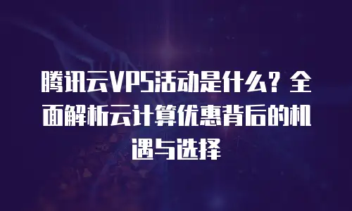 腾讯云VPS活动是什么？全面解析云计算优惠背后的机遇与选择