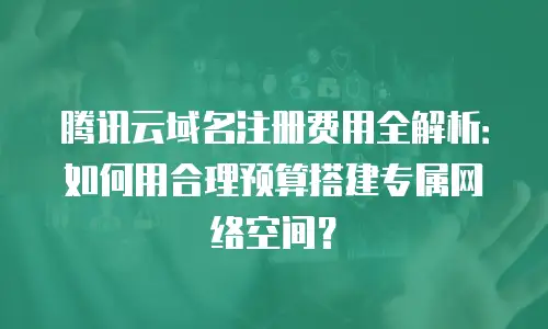 腾讯云域名注册费用全解析：如何用合理预算搭建专属网络空间？