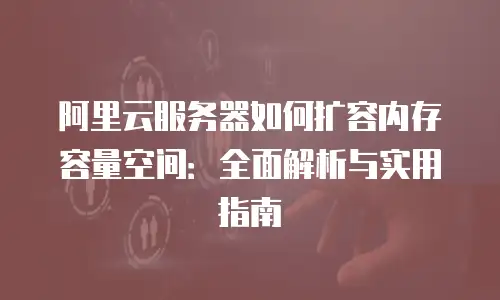 阿里云服务器如何扩容内存容量空间：全面解析与实用指南