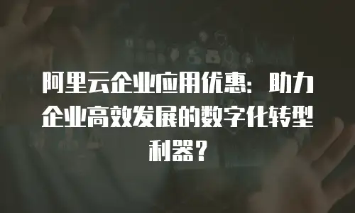 阿里云企业应用优惠：助力企业高效发展的数字化转型利器？