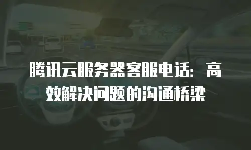 腾讯云服务器客服电话：高效解决问题的沟通桥梁