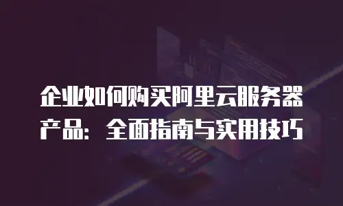 企业如何购买阿里云服务器产品：全面指南与实用技巧