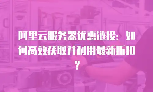 阿里云服务器优惠链接：如何高效获取并利用最新折扣？