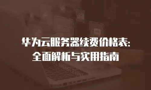 华为云服务器续费价格表：全面解析与实用指南