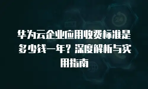 华为云企业应用收费标准是多少钱一年？深度解析与实用指南