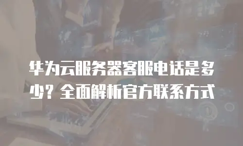 华为云服务器客服电话是多少？全面解析官方联系方式
