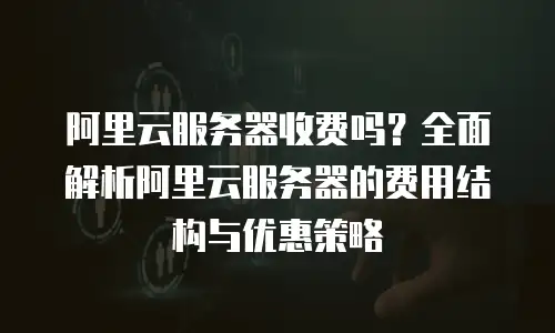 阿里云服务器收费吗？全面解析阿里云服务器的费用结构与优惠策略