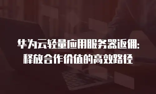 华为云轻量应用服务器返佣：释放合作价值的高效路径