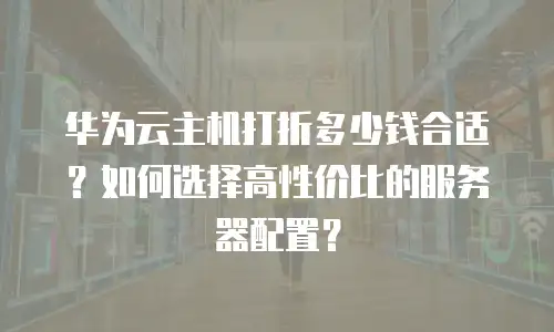 华为云主机打折多少钱合适？如何选择高性价比的服务器配置？