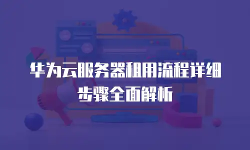 华为云服务器租用流程详细步骤全面解析