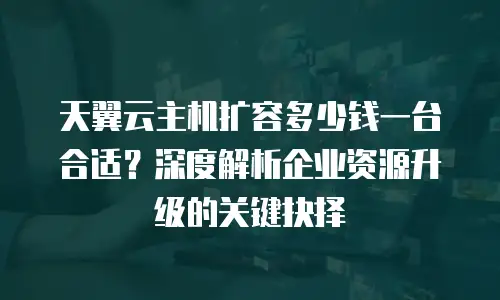 天翼云主机扩容多少钱一台合适？深度解析企业资源升级的关键抉择
