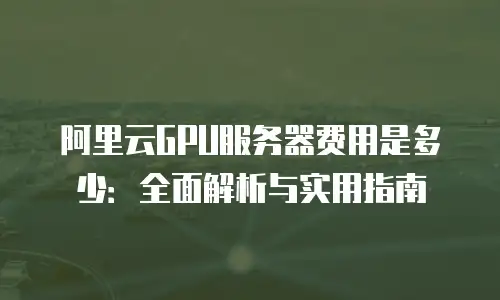 阿里云GPU服务器费用是多少：全面解析与实用指南