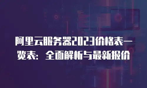 阿里云服务器2023价格表一览表：全面解析与最新报价