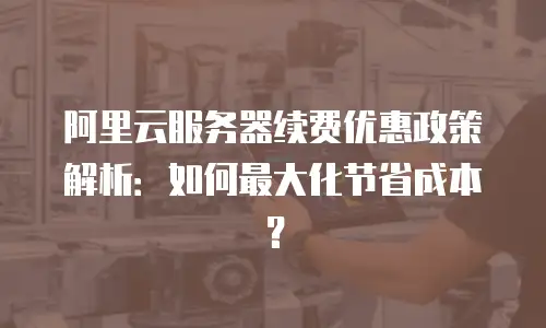 阿里云服务器续费优惠政策解析：如何最大化节省成本？