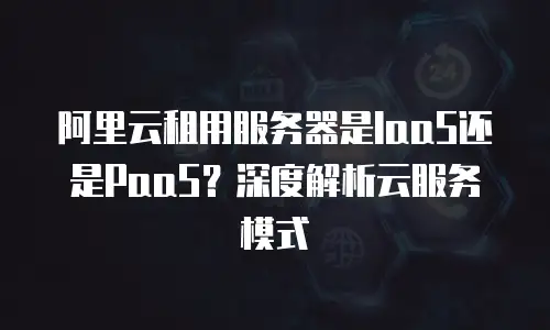 阿里云租用服务器是IaaS还是PaaS？深度解析云服务模式