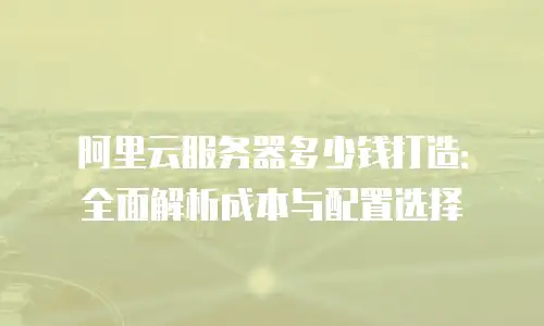 阿里云服务器多少钱打造：全面解析成本与配置选择