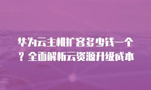 华为云主机扩容多少钱一个？全面解析云资源升级成本