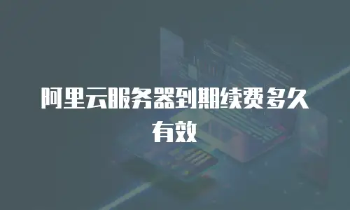 阿里云服务器到期续费多久有效