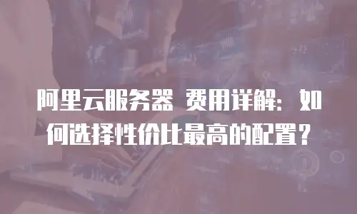 阿里云服务器 费用详解：如何选择性价比最高的配置？
