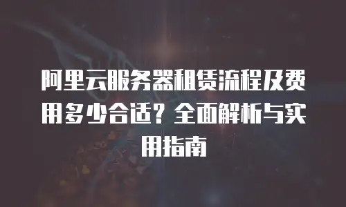 阿里云服务器租赁流程及费用多少合适？全面解析与实用指南