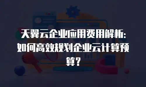 天翼云企业应用费用解析：如何高效规划企业云计算预算？