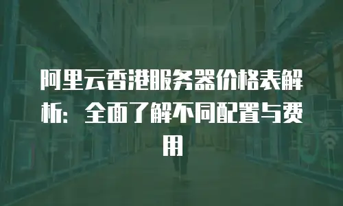 阿里云香港服务器价格表解析：全面了解不同配置与费用