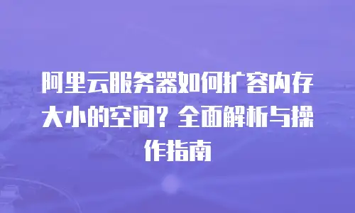 阿里云服务器如何扩容内存大小的空间？全面解析与操作指南