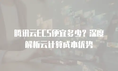 腾讯云ECS便宜多少？深度解析云计算成本优势
