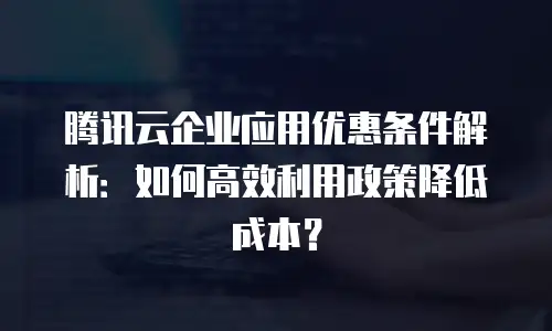 腾讯云企业应用优惠条件解析：如何高效利用政策降低成本？