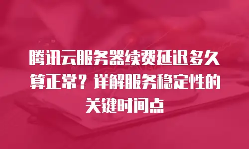 腾讯云服务器续费延迟多久算正常？详解服务稳定性的关键时间点