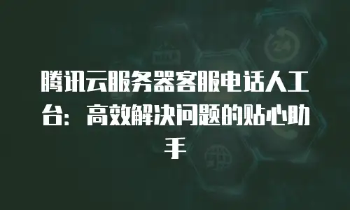 腾讯云服务器客服电话人工台：高效解决问题的贴心助手