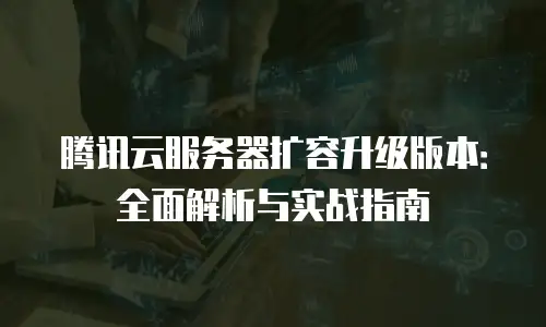 腾讯云服务器扩容升级版本：全面解析与实战指南