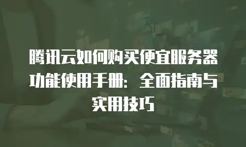 腾讯云如何购买便宜服务器功能使用手册：全面指南与实用技巧