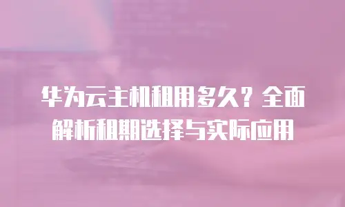 华为云主机租用多久？全面解析租期选择与实际应用