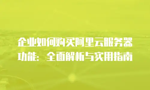 企业如何购买阿里云服务器功能：全面解析与实用指南