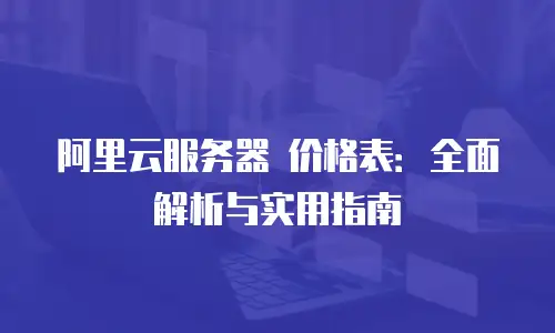 阿里云服务器 价格表：全面解析与实用指南