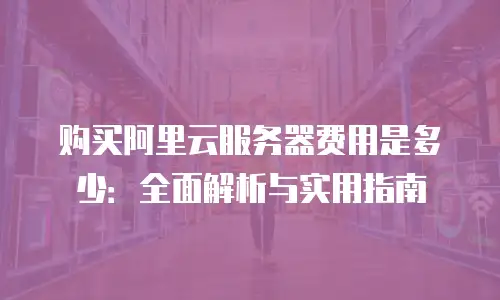 购买阿里云服务器费用是多少：全面解析与实用指南